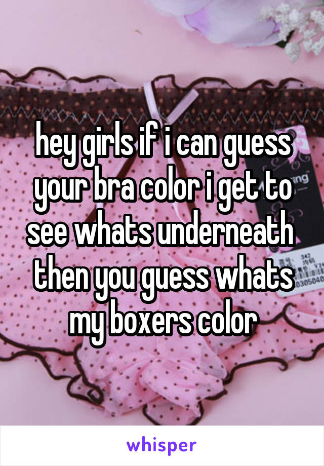 hey girls if i can guess your bra color i get to see whats underneath 
then you guess whats my boxers color