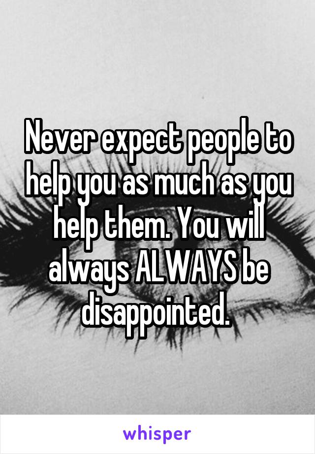 Never expect people to help you as much as you help them. You will always ALWAYS be disappointed. 