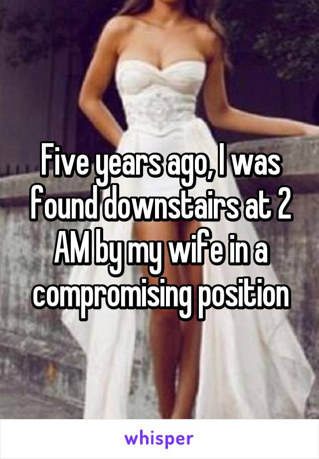 Five years ago, I was found downstairs at 2 AM by my wife in a compromising position