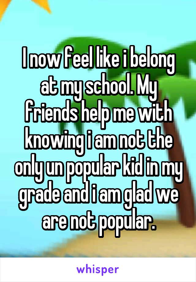 I now feel like i belong at my school. My friends help me with knowing i am not the only un popular kid in my grade and i am glad we are not popular.