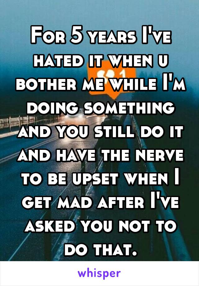 For 5 years I've hated it when u bother me while I'm doing something and you still do it and have the nerve to be upset when I get mad after I've asked you not to do that.