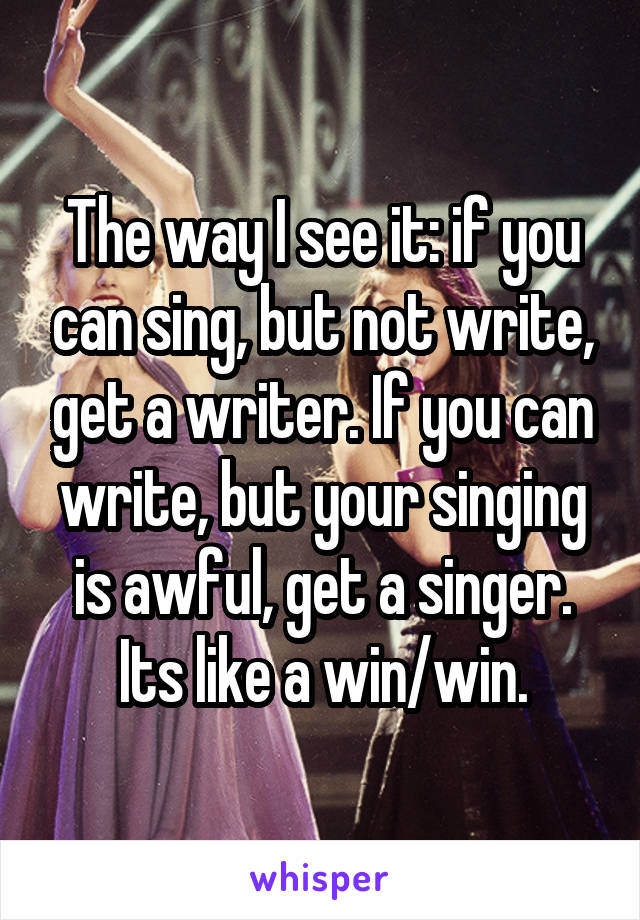 The way I see it: if you can sing, but not write, get a writer. If you can write, but your singing is awful, get a singer. Its like a win/win.