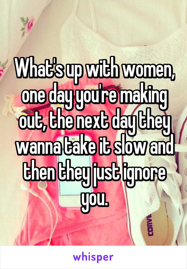 What's up with women, one day you're making out, the next day they wanna take it slow and then they just ignore you.