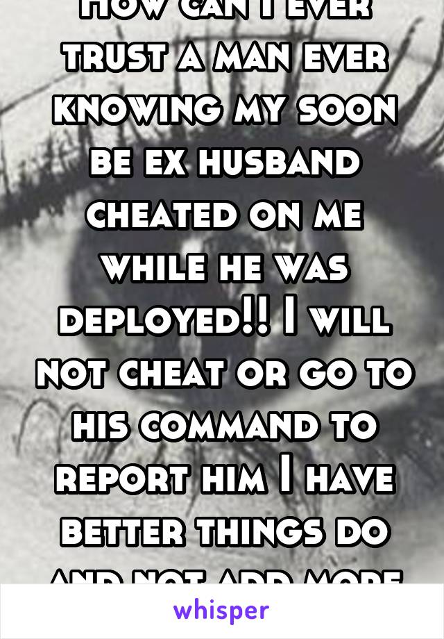 How can I ever trust a man ever knowing my soon be ex husband cheated on me while he was deployed!! I will not cheat or go to his command to report him I have better things do and not add more drama. 