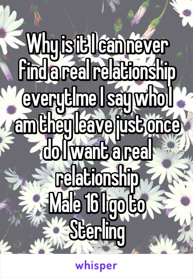 Why is it I can never find a real relationship everytIme I say who I am they leave just once do I want a real relationship
Male 16 I go to
Sterling