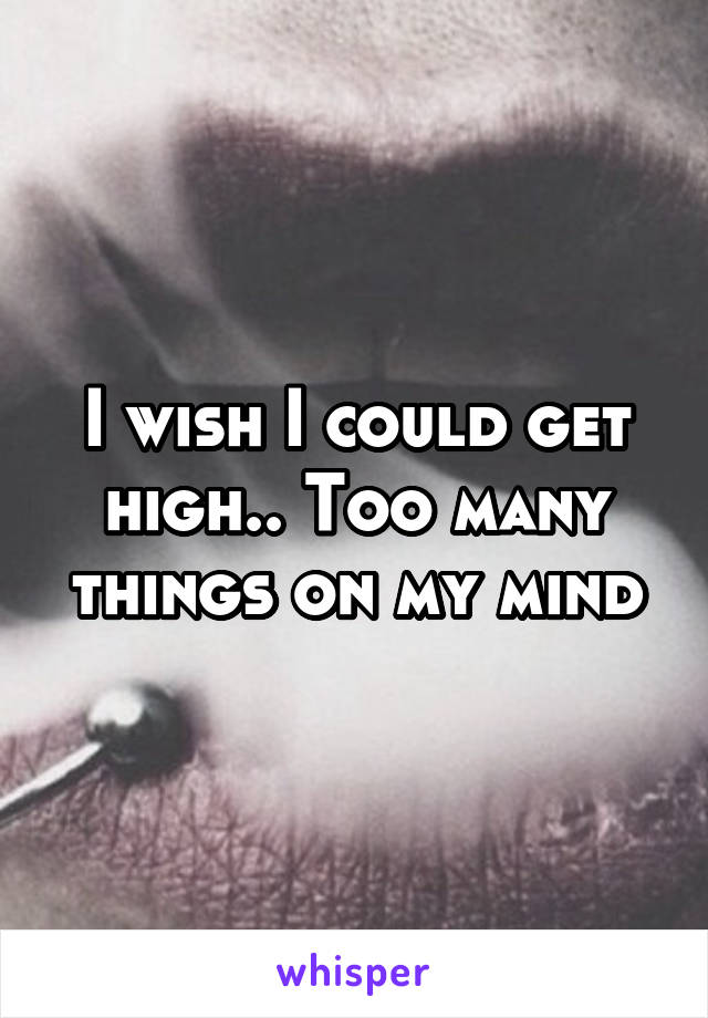 I wish I could get high.. Too many things on my mind