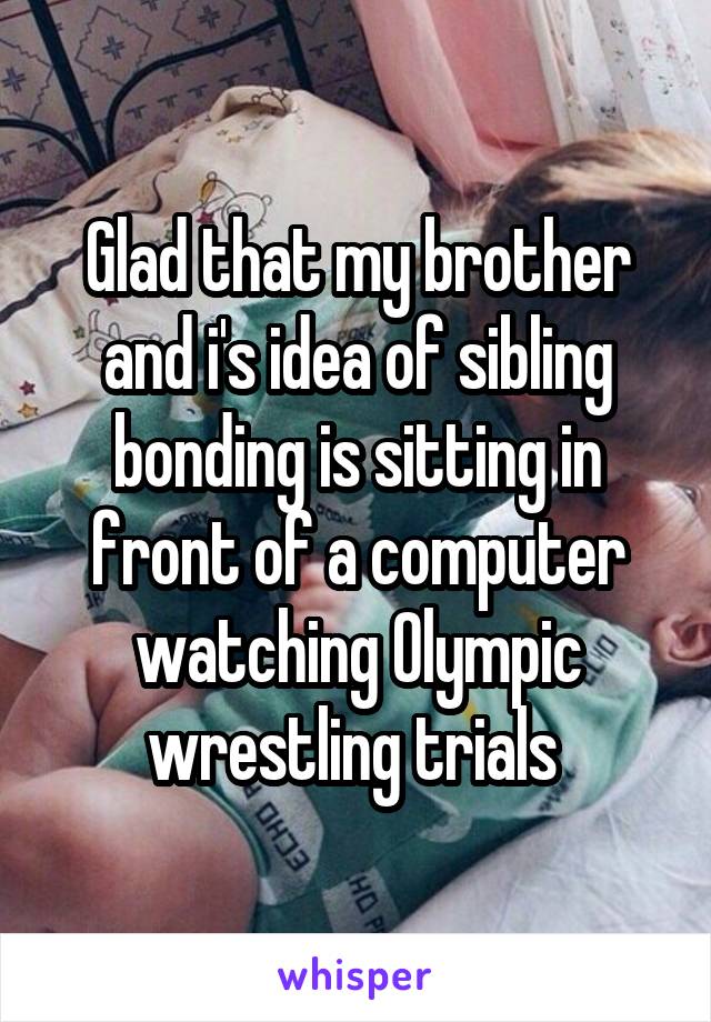 Glad that my brother and i's idea of sibling bonding is sitting in front of a computer watching Olympic wrestling trials 