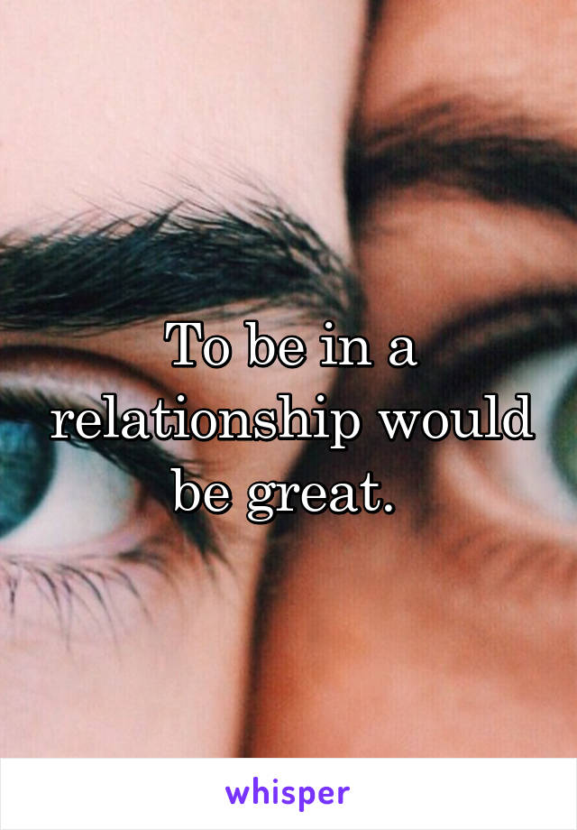 To be in a relationship would be great. 