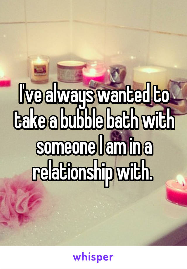 I've always wanted to take a bubble bath with someone I am in a relationship with. 