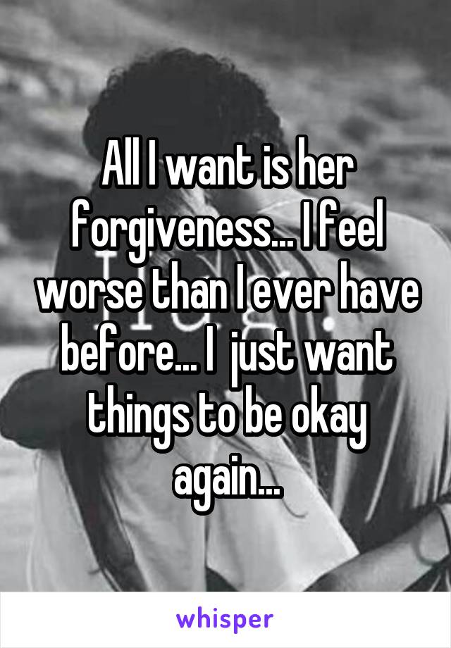 All I want is her forgiveness... I feel worse than I ever have before... I  just want things to be okay again...