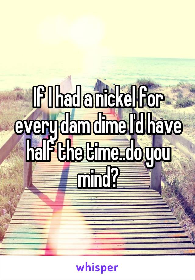 If I had a nickel for every dam dime I'd have half the time..do you mind?