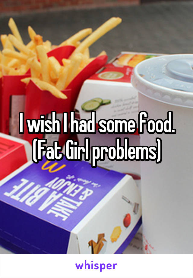 I wish I had some food.
(Fat Girl problems)