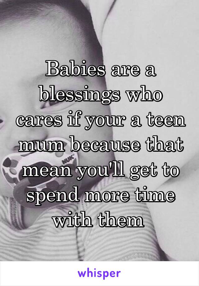 Babies are a blessings who cares if your a teen mum because that mean you'll get to spend more time with them 