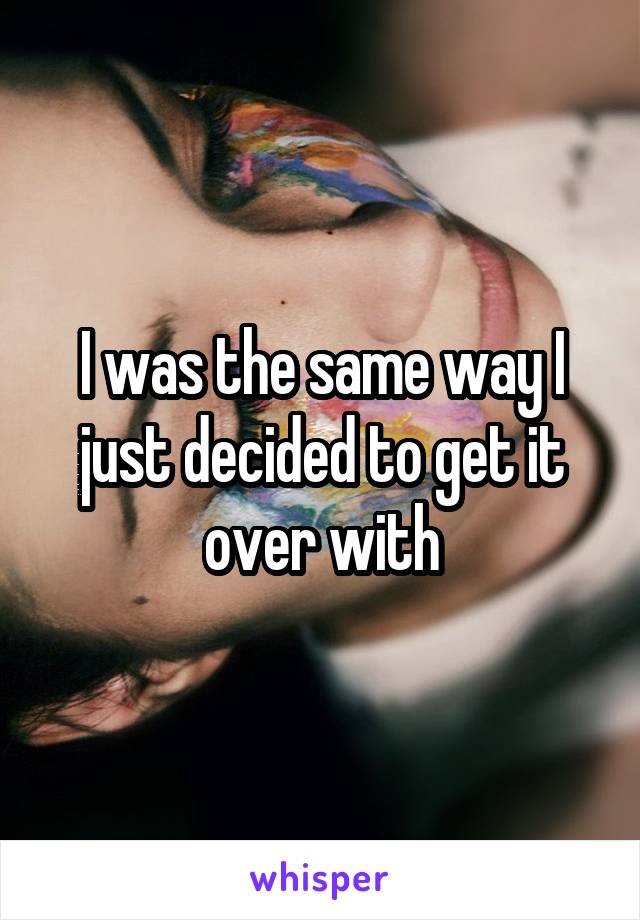 I was the same way I just decided to get it over with