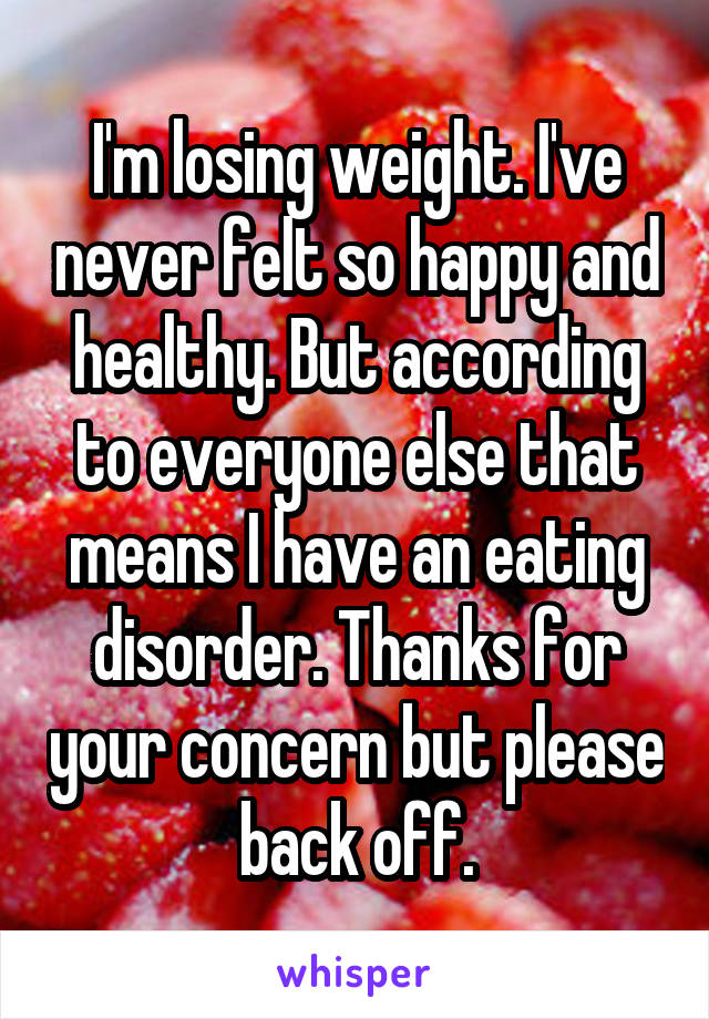 I'm losing weight. I've never felt so happy and healthy. But according to everyone else that means I have an eating disorder. Thanks for your concern but please back off.