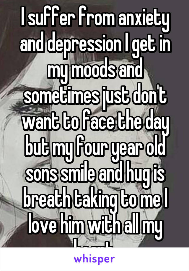 I suffer from anxiety and depression I get in my moods and sometimes just don't want to face the day but my four year old sons smile and hug is breath taking to me I love him with all my heart 