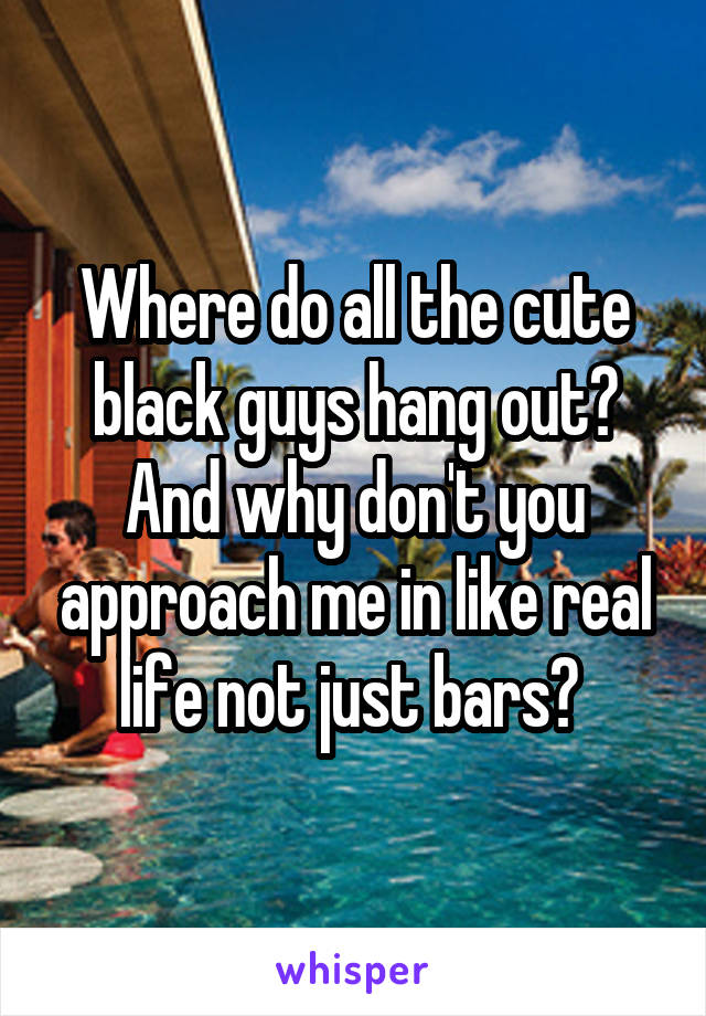 Where do all the cute black guys hang out? And why don't you approach me in like real life not just bars? 