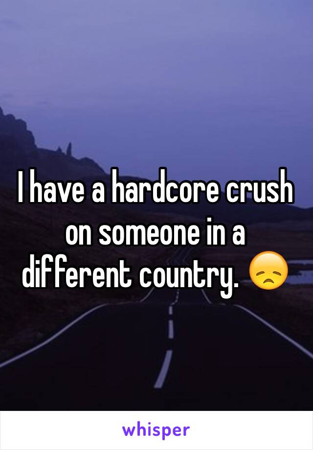 I have a hardcore crush on someone in a different country. 😞