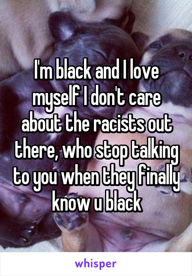 I'm black and I love myself I don't care about the racists out there, who stop talking to you when they finally know u black