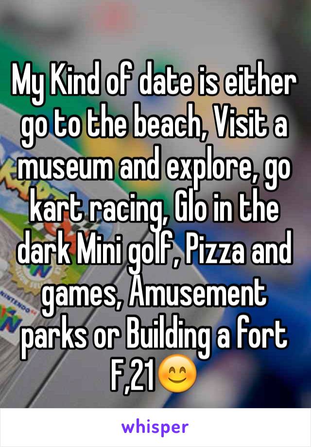 My Kind of date is either go to the beach, Visit a museum and explore, go kart racing, Glo in the dark Mini golf, Pizza and games, Amusement parks or Building a fort
F,21😊