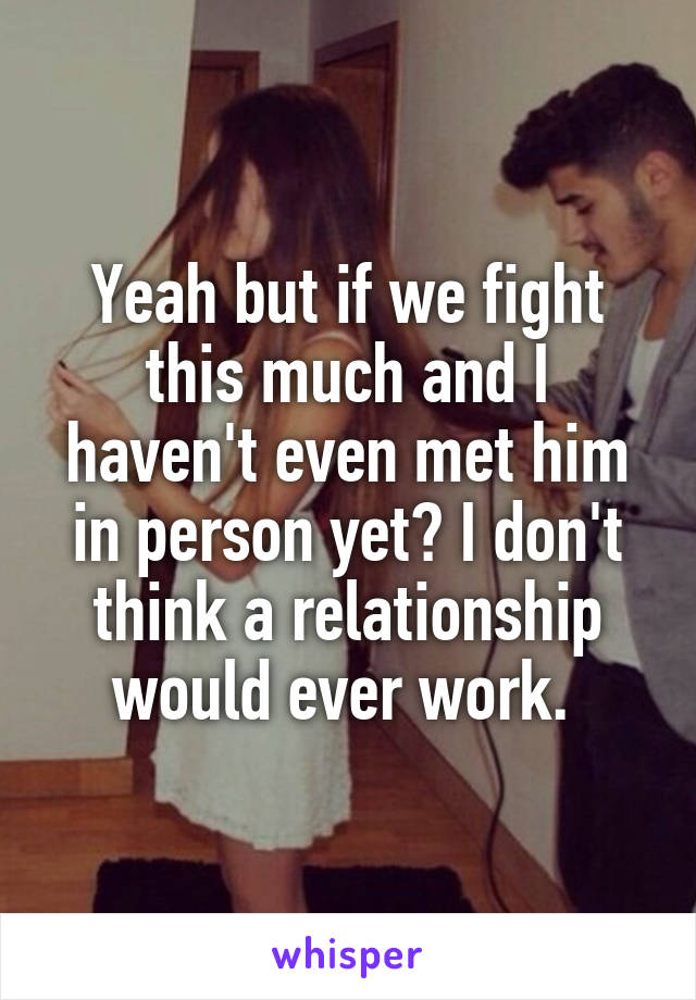 Yeah but if we fight this much and I haven't even met him in person yet? I don't think a relationship would ever work. 