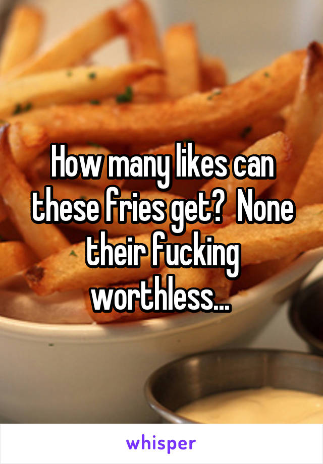 How many likes can these fries get?  None their fucking worthless... 