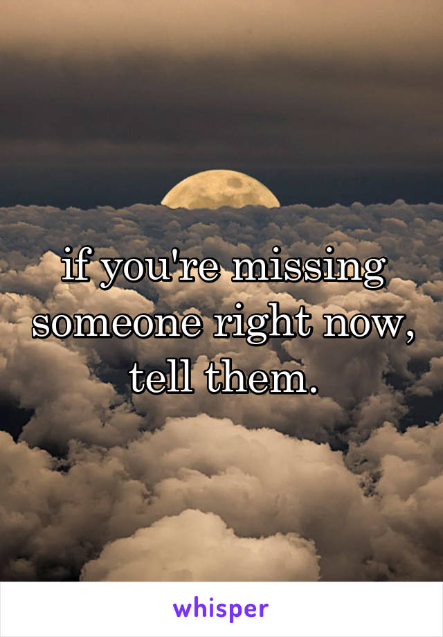 if you're missing someone right now, tell them.