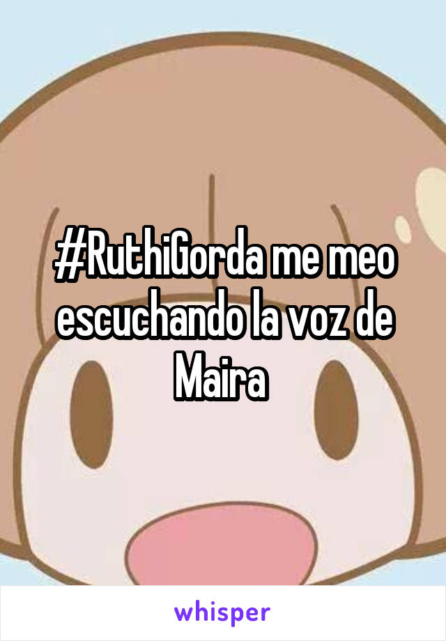 #RuthiGorda me meo escuchando la voz de Maira 