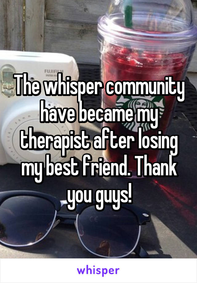 The whisper community have became my therapist after losing my best friend. Thank you guys!