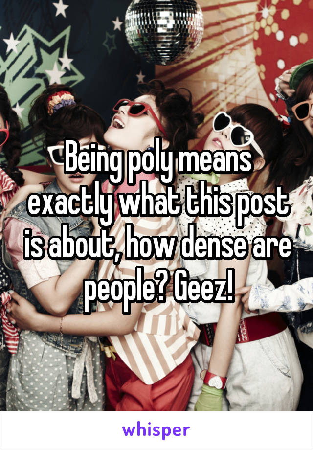 Being poly means exactly what this post is about, how dense are people? Geez!