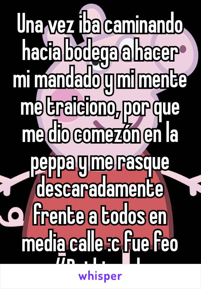 Una vez iba caminando hacia bodega a hacer mi mandado y mi mente me traiciono, por que me dio comezón en la peppa y me rasque descaradamente frente a todos en media calle :c fue feo #Ruthigorda