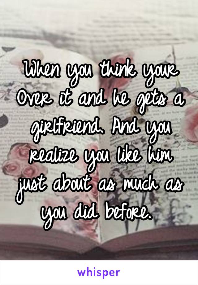 When you think your Over it and he gets a girlfriend. And you realize you like him just about as much as you did before. 