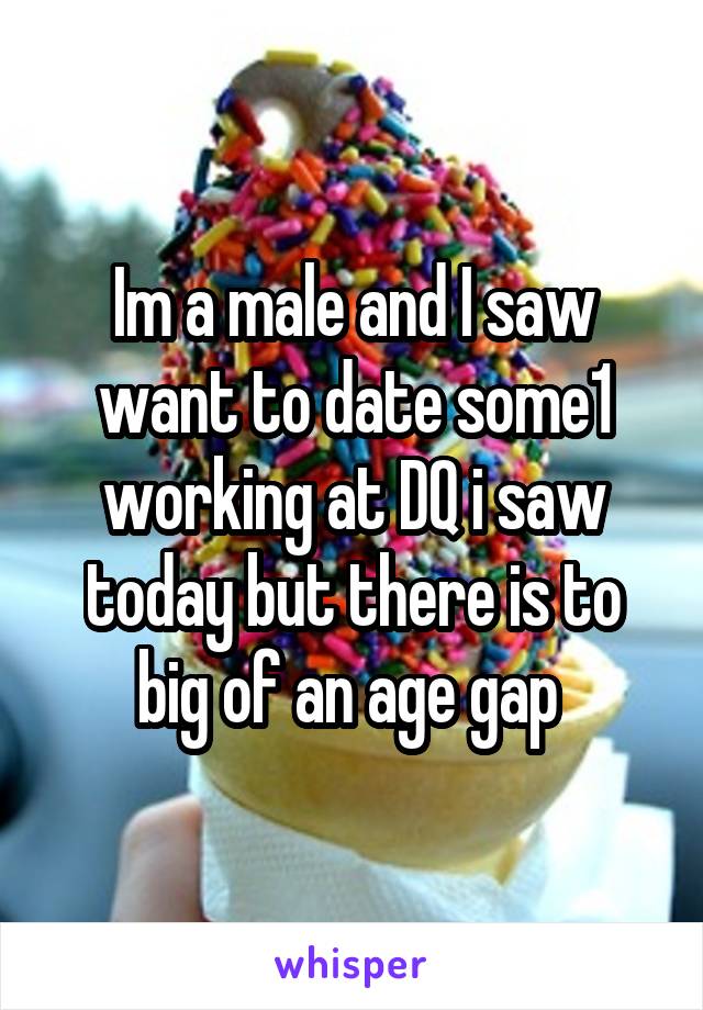 Im a male and I saw want to date some1 working at DQ i saw today but there is to big of an age gap 