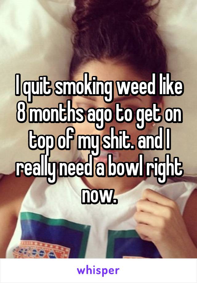 I quit smoking weed like 8 months ago to get on top of my shit. and I really need a bowl right now.