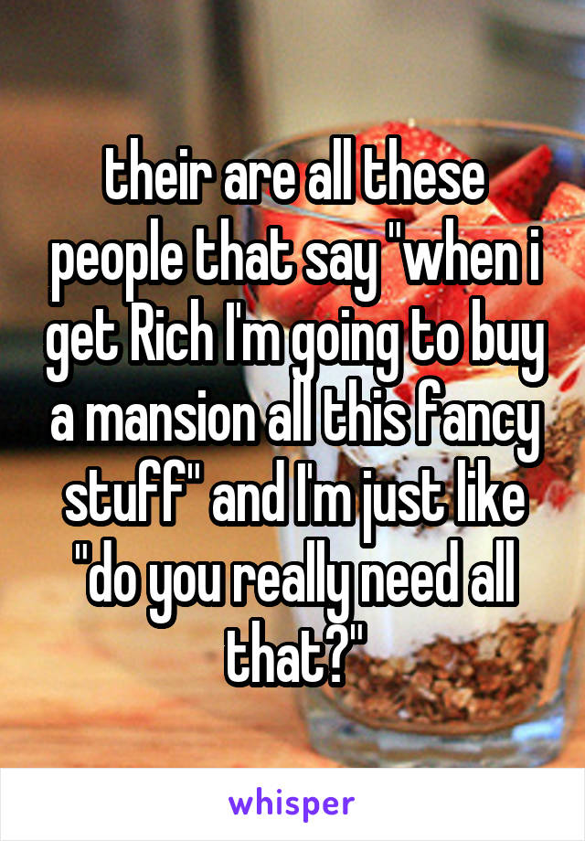 their are all these people that say "when i get Rich I'm going to buy a mansion all this fancy stuff" and I'm just like "do you really need all that?"