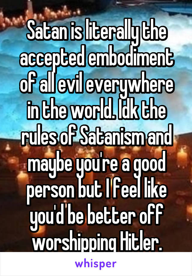 Satan is literally the accepted embodiment of all evil everywhere in the world. Idk the rules of Satanism and maybe you're a good person but I feel like you'd be better off worshipping Hitler.