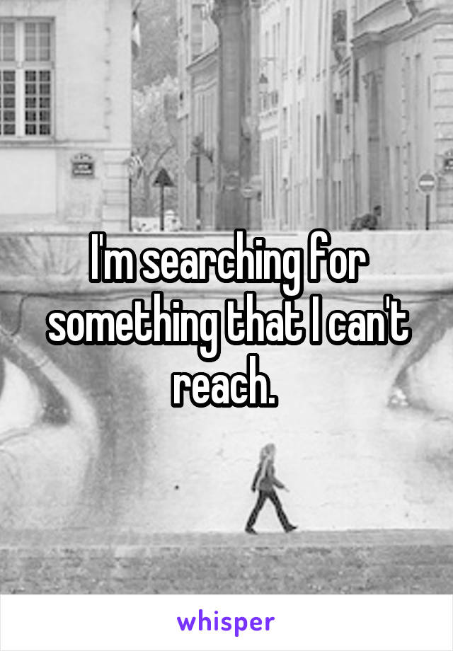 I'm searching for something that I can't reach. 