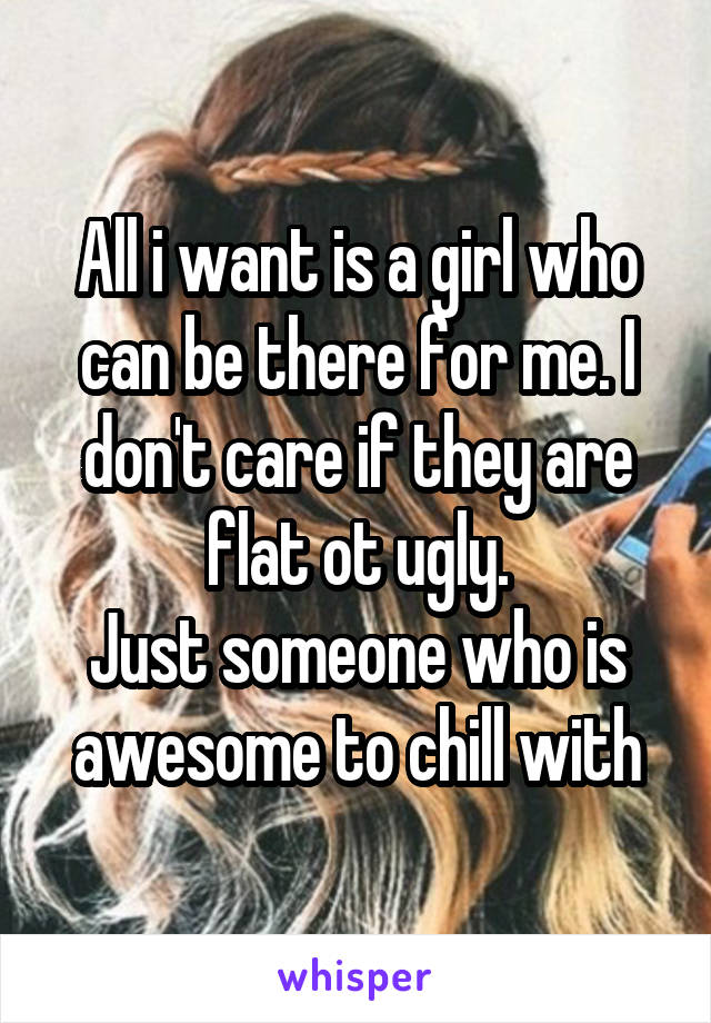 All i want is a girl who can be there for me. I don't care if they are flat ot ugly.
Just someone who is awesome to chill with