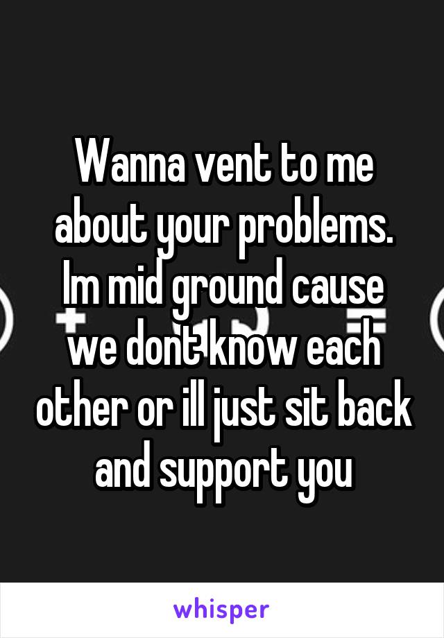 
Wanna vent to me about your problems.
Im mid ground cause we dont know each other or ill just sit back and support you
