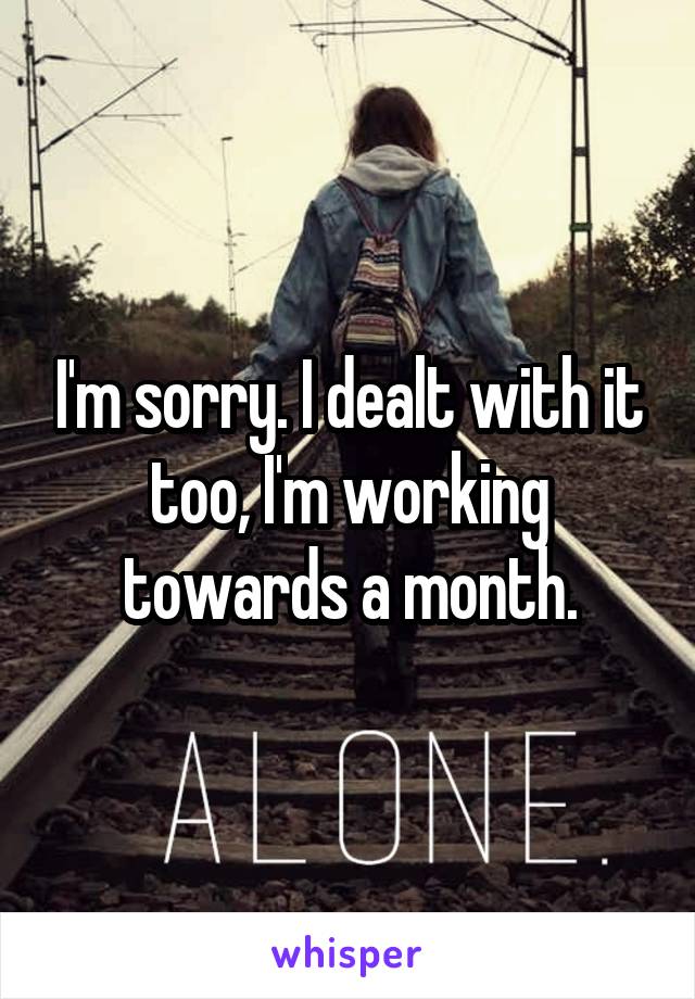 I'm sorry. I dealt with it too, I'm working towards a month.