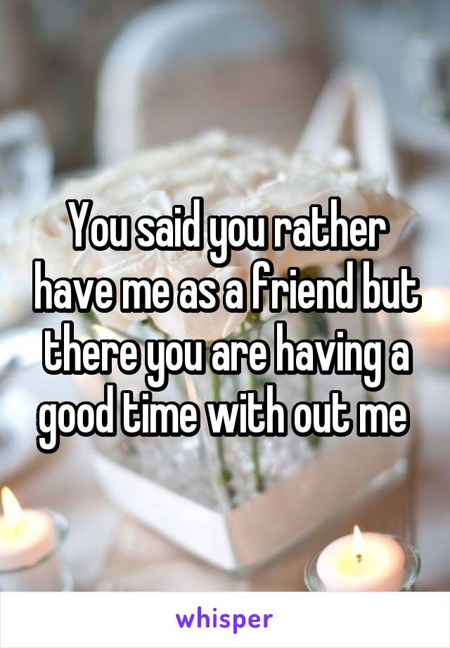 You said you rather have me as a friend but there you are having a good time with out me 