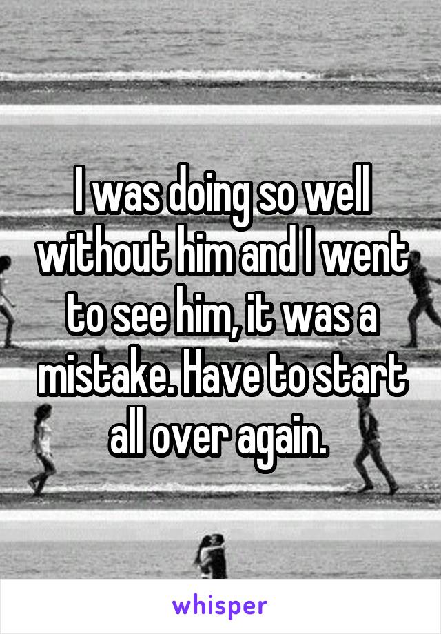 I was doing so well without him and I went to see him, it was a mistake. Have to start all over again. 