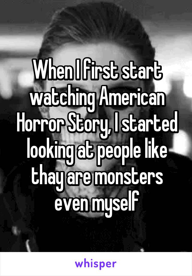 When I first start watching American Horror Story, I started looking at people like thay are monsters even myself