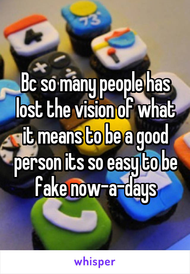 Bc so many people has lost the vision of what it means to be a good person its so easy to be fake now-a-days