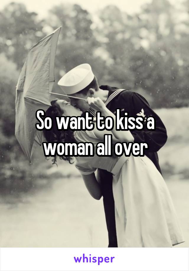 So want to kiss a woman all over