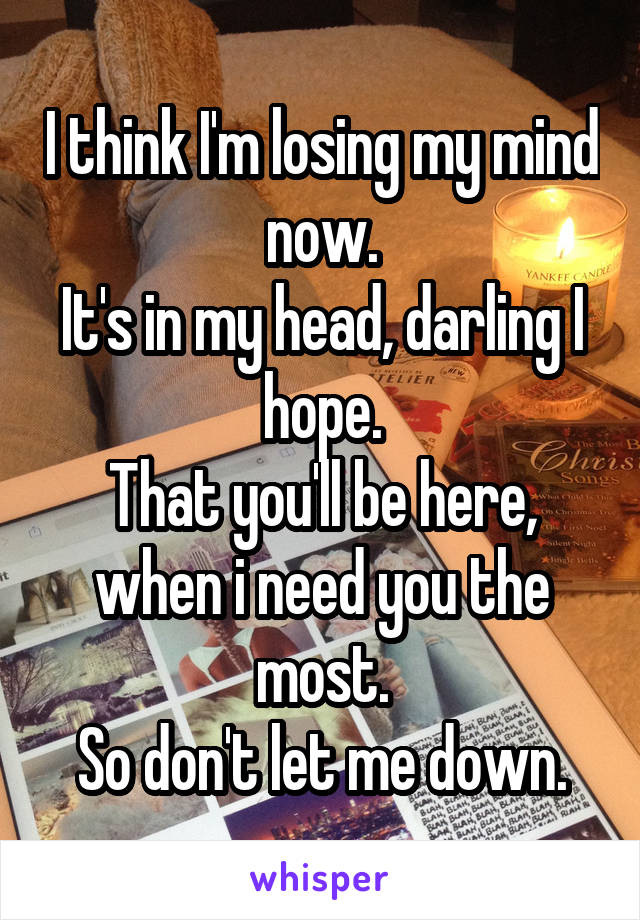 I think I'm losing my mind now.
It's in my head, darling I hope.
That you'll be here, when i need you the most.
So don't let me down.