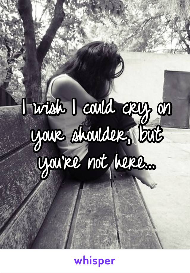 I wish I could cry on your shoulder, but you're not here...