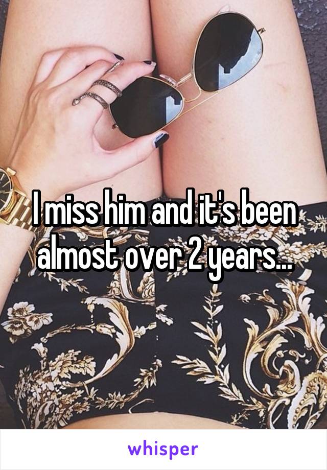 I miss him and it's been almost over 2 years...