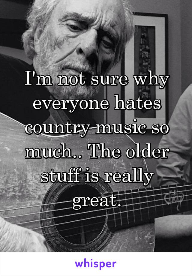 I'm not sure why everyone hates country music so much.. The older stuff is really great.