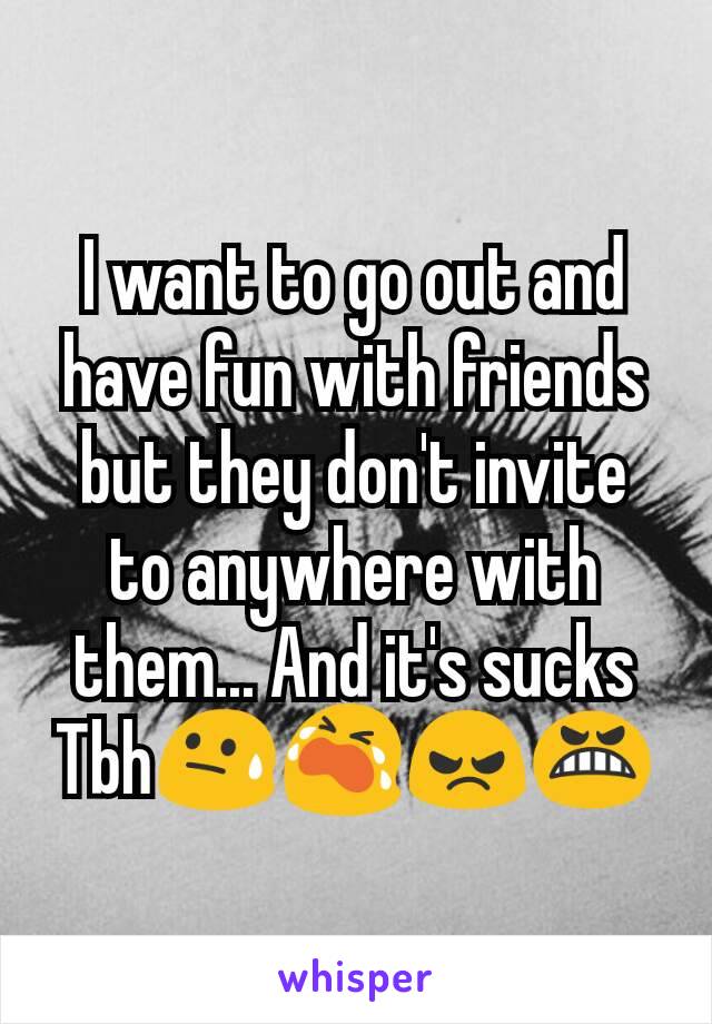 I want to go out and have fun with friends but they don't invite to anywhere with them... And it's sucks Tbh😓😭😠😬